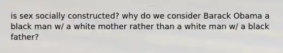 is sex socially constructed? why do we consider Barack Obama a black man w/ a white mother rather than a white man w/ a black father?