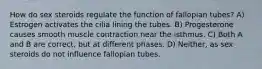 How do sex steroids regulate the function of fallopian tubes? A) Estrogen activates the cilia lining the tubes. B) Progesterone causes smooth muscle contraction near the isthmus. C) Both A and B are correct, but at different phases. D) Neither, as sex steroids do not influence fallopian tubes.