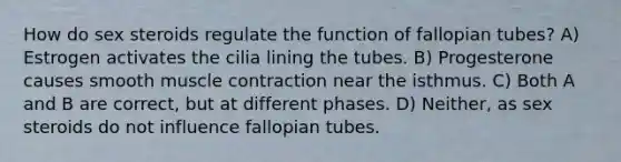 How do sex steroids regulate the function of fallopian tubes? A) Estrogen activates the cilia lining the tubes. B) Progesterone causes smooth muscle contraction near the isthmus. C) Both A and B are correct, but at different phases. D) Neither, as sex steroids do not influence fallopian tubes.