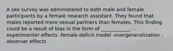 A sex survey was administered to both male and female participants by a female research assistant. They found that males reported more sexual partners than females. This finding could be a result of bias in the form of ____________. -experimenter effects -female deficit model -overgeneralization -observer effects