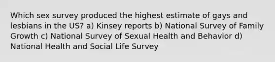 Which sex survey produced the highest estimate of gays and lesbians in the US? a) Kinsey reports b) National Survey of Family Growth c) National Survey of Sexual Health and Behavior d) National Health and Social Life Survey