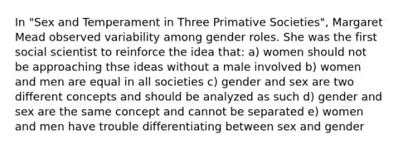 In "Sex and Temperament in Three Primative Societies", Margaret Mead observed variability among gender roles. She was the first social scientist to reinforce the idea that: a) women should not be approaching thse ideas without a male involved b) women and men are equal in all societies c) gender and sex are two different concepts and should be analyzed as such d) gender and sex are the same concept and cannot be separated e) women and men have trouble differentiating between sex and gender