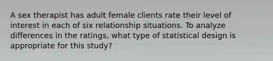 A sex therapist has adult female clients rate their level of interest in each of six relationship situations. To analyze differences in the ratings, what type of statistical design is appropriate for this study?