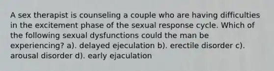 A sex therapist is counseling a couple who are having difficulties in the excitement phase of the sexual response cycle. Which of the following sexual dysfunctions could the man be experiencing? a). delayed ejeculation b). erectile disorder c). arousal disorder d). early ejaculation