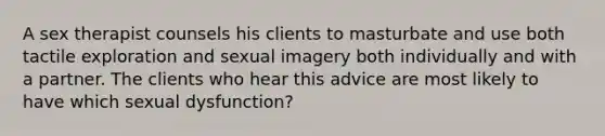 A sex therapist counsels his clients to masturbate and use both tactile exploration and sexual imagery both individually and with a partner. The clients who hear this advice are most likely to have which sexual dysfunction?