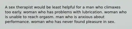 A sex therapist would be least helpful for a man who climaxes too early. woman who has problems with lubrication. woman who is unable to reach orgasm. man who is anxious about performance. woman who has never found pleasure in sex.