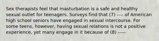 Sex therapists feel that masturbation is a safe and healthy sexual outlet for teenagers. Surveys find that (7) ---- of American high school seniors have engaged in sexual intercourse. For some teens, however, having sexual relations is not a positive experience, yet many engage in it because of (8) -----