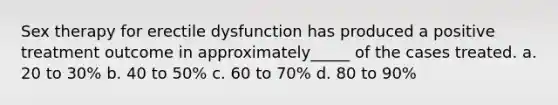 Sex therapy for erectile dysfunction has produced a positive treatment outcome in approximately_____ of the cases treated. a. 20 to 30% b. 40 to 50% c. 60 to 70% d. 80 to 90%