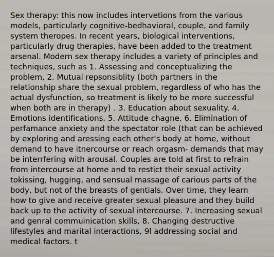 Sex therapy: this now includes intervetions from the various models, particularly cognitive-bedhavioral, couple, and family system theropes. In recent years, biological interventions, particularly drug therapies, have been added to the treatment arsenal. Modern sex therapy includes a variety of principles and techniques, such as 1. Assessing and conceptualizing the problem, 2. Mutual repsonsiblity (both partners in the relationship share the sexual problem, regardless of who has the actual dysfunction, so treatment is likely to be more successful when both are in therapy) . 3. Education about sexuality. 4. Emotions identifications. 5. Attitude chagne. 6. Elimination of perfamance anxiety and the spectator role (that can be achieved by exploring and aressing each other's body at home, without demand to have itnercourse or reach orgasm- demands that may be interrfering with arousal. Couples are told at first to refrain from intercourse at home and to restict their sexual activity tokissing, hugging, and sensual massage of carious parts of the body, but not of the breasts of gentials. Over time, they learn how to give and receive greater sexual pleasure and they build back up to the activity of sexual intercourse. 7. Increasing sexual and genral commuinication skills, 8. Changing destructive lifestyles and marital interactions, 9l addressing social and medical factors. t