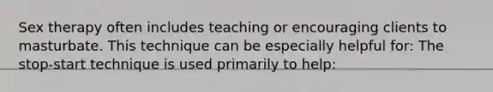 Sex therapy often includes teaching or encouraging clients to masturbate. This technique can be especially helpful for: The stop-start technique is used primarily to help: