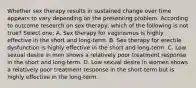 Whether sex therapy results in sustained change over time appears to vary depending on the presenting problem. According to outcome research on sex therapy, which of the following is not true? Select one: A. Sex therapy for vaginismus is highly effective in the short and long-term. B. Sex therapy for erectile dysfunction is highly effective in the short and long-term. C. Low sexual desire in men shows a relatively poor treatment response in the short and long-term. D. Low sexual desire in women shows a relatively poor treatment response in the short-term but is highly effective in the long-term.