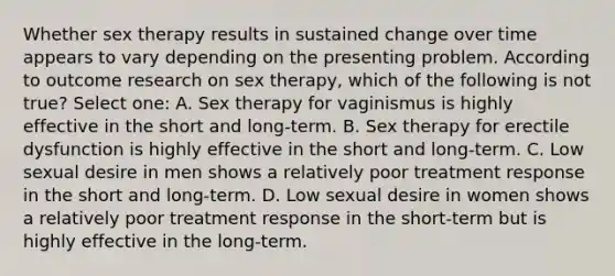 Whether sex therapy results in sustained change over time appears to vary depending on the presenting problem. According to outcome research on sex therapy, which of the following is not true? Select one: A. Sex therapy for vaginismus is highly effective in the short and long-term. B. Sex therapy for erectile dysfunction is highly effective in the short and long-term. C. Low sexual desire in men shows a relatively poor treatment response in the short and long-term. D. Low sexual desire in women shows a relatively poor treatment response in the short-term but is highly effective in the long-term.