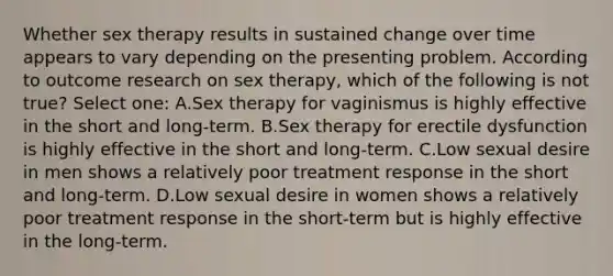 Whether sex therapy results in sustained change over time appears to vary depending on the presenting problem. According to outcome research on sex therapy, which of the following is not true? Select one: A.Sex therapy for vaginismus is highly effective in the short and long-term. B.Sex therapy for erectile dysfunction is highly effective in the short and long-term. C.Low sexual desire in men shows a relatively poor treatment response in the short and long-term. D.Low sexual desire in women shows a relatively poor treatment response in the short-term but is highly effective in the long-term.