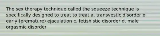 The sex therapy technique called the squeeze technique is specifically designed to treat to treat a. transvestic disorder b. early (premature) ejaculation c. fetishistic disorder d. male orgasmic disorder