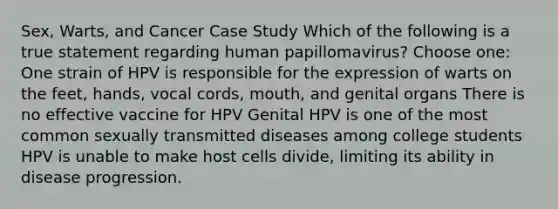 Sex, Warts, and Cancer Case Study Which of the following is a true statement regarding human papillomavirus? Choose one: One strain of HPV is responsible for the expression of warts on the feet, hands, vocal cords, mouth, and genital organs There is no effective vaccine for HPV Genital HPV is one of the most common sexually transmitted diseases among college students HPV is unable to make host cells divide, limiting its ability in disease progression.