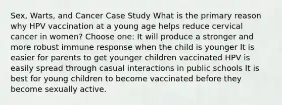 Sex, Warts, and Cancer Case Study What is the primary reason why HPV vaccination at a young age helps reduce cervical cancer in women? Choose one: It will produce a stronger and more robust immune response when the child is younger It is easier for parents to get younger children vaccinated HPV is easily spread through casual interactions in public schools It is best for young children to become vaccinated before they become sexually active.