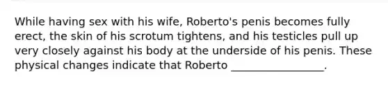 While having sex with his wife, Roberto's penis becomes fully erect, the skin of his scrotum tightens, and his testicles pull up very closely against his body at the underside of his penis. These physical changes indicate that Roberto _________________.