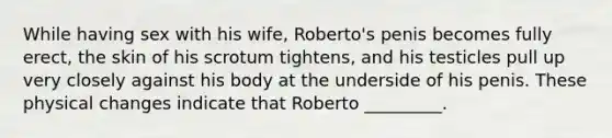 While having sex with his wife, Roberto's penis becomes fully erect, the skin of his scrotum tightens, and his testicles pull up very closely against his body at the underside of his penis. These physical changes indicate that Roberto _________.