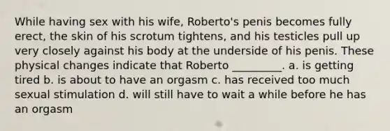 While having sex with his wife, Roberto's penis becomes fully erect, the skin of his scrotum tightens, and his testicles pull up very closely against his body at the underside of his penis. These physical changes indicate that Roberto _________. a. is getting tired b. is about to have an orgasm c. has received too much sexual stimulation d. will still have to wait a while before he has an orgasm