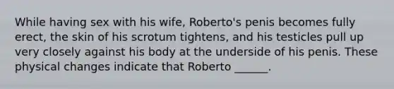 While having sex with his wife, Roberto's penis becomes fully erect, the skin of his scrotum tightens, and his testicles pull up very closely against his body at the underside of his penis. These physical changes indicate that Roberto ______.