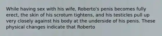 While having sex with his wife, Roberto's penis becomes fully erect, the skin of his scrotum tightens, and his testicles pull up very closely against his body at the underside of his penis. These physical changes indicate that Roberto