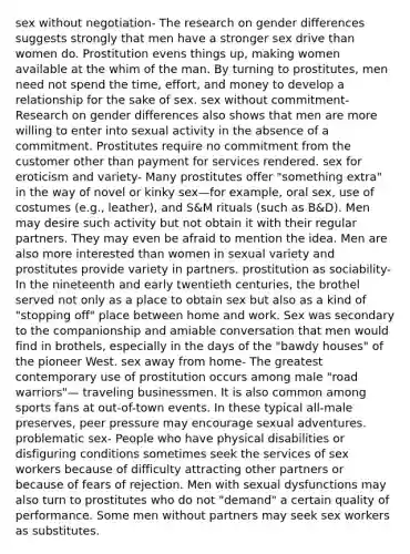 sex without negotiation- The research on gender differences suggests strongly that men have a stronger sex drive than women do. Prostitution evens things up, making women available at the whim of the man. By turning to prostitutes, men need not spend the time, effort, and money to develop a relationship for the sake of sex. sex without commitment- Research on gender differences also shows that men are more willing to enter into sexual activity in the absence of a commitment. Prostitutes require no commitment from the customer other than payment for services rendered. sex for eroticism and variety- Many prostitutes offer "something extra" in the way of novel or kinky sex—for example, oral sex, use of costumes (e.g., leather), and S&M rituals (such as B&D). Men may desire such activity but not obtain it with their regular partners. They may even be afraid to mention the idea. Men are also more interested than women in sexual variety and prostitutes provide variety in partners. prostitution as sociability- In the nineteenth and early twentieth centuries, the brothel served not only as a place to obtain sex but also as a kind of "stopping off" place between home and work. Sex was secondary to the companionship and amiable conversation that men would find in brothels, especially in the days of the "bawdy houses" of the pioneer West. sex away from home- The greatest contemporary use of prostitution occurs among male "road warriors"— traveling businessmen. It is also common among sports fans at out-of-town events. In these typical all-male preserves, peer pressure may encourage sexual adventures. problematic sex- People who have physical disabilities or disfiguring conditions sometimes seek the services of sex workers because of difficulty attracting other partners or because of fears of rejection. Men with sexual dysfunctions may also turn to prostitutes who do not "demand" a certain quality of performance. Some men without partners may seek sex workers as substitutes.