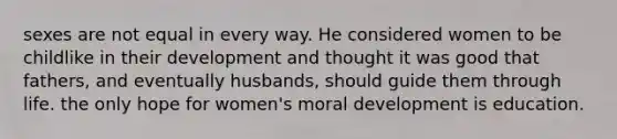 sexes are not equal in every way. He considered women to be childlike in their development and thought it was good that fathers, and eventually husbands, should guide them through life. the only hope for women's moral development is education.