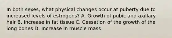 In both sexes, what physical changes occur at puberty due to increased levels of estrogens? A. Growth of pubic and axillary hair B. Increase in fat tissue C. Cessation of the growth of the long bones D. Increase in muscle mass