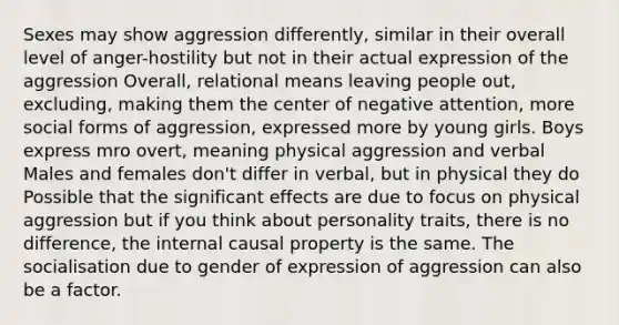 Sexes may show aggression differently, similar in their overall level of anger-hostility but not in their actual expression of the aggression Overall, relational means leaving people out, excluding, making them the center of negative attention, more social forms of aggression, expressed more by young girls. Boys express mro overt, meaning physical aggression and verbal Males and females don't differ in verbal, but in physical they do Possible that the significant effects are due to focus on physical aggression but if you think about personality traits, there is no difference, the internal causal property is the same. The socialisation due to gender of expression of aggression can also be a factor.