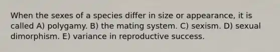 When the sexes of a species differ in size or appearance, it is called A) polygamy. B) the mating system. C) sexism. D) sexual dimorphism. E) variance in reproductive success.