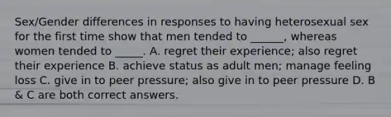 Sex/Gender differences in responses to having heterosexual sex for the first time show that men tended to ______, whereas women tended to _____. A. regret their experience; also regret their experience B. achieve status as adult men; manage feeling loss C. give in to peer pressure; also give in to peer pressure D. B & C are both correct answers.