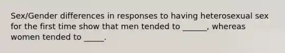 Sex/Gender differences in responses to having heterosexual sex for the first time show that men tended to ______, whereas women tended to _____.