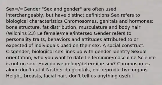 Sex=/=Gender "Sex and gender" are often used interchangeably, but have distinct definitions Sex refers to biological characteristics Chromosomes, genitals and hormones; bone structure, fat distribution, musculature and body hair (Wilchins 23) Le female/male/intersex Gender refers to personality traits, behaviors and attitudes attributed to or expected of individuals basd on their sex. A social construct. Cisgender; biological sex lines up with gender identity Sexual orientation; who you want to date Le feminine/masculine Science is out on sex! How do we define/determine sex? Chromosomes alone don't cut it Neither do genitals, nor reproductive organs Height, breasts, facial hair, don't tell us anything useful