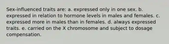 Sex-influenced traits are: a. expressed only in one sex. b. expressed in relation to hormone levels in males and females. c. expressed more in males than in females. d. always expressed traits. e. carried on the X chromosome and subject to dosage compensation.