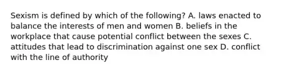 Sexism is defined by which of the following? A. laws enacted to balance the interests of men and women B. beliefs in the workplace that cause potential conflict between the sexes C. attitudes that lead to discrimination against one sex D. conflict with the line of authority