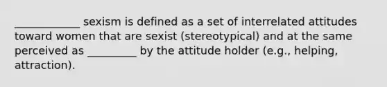 ____________ sexism is defined as a set of interrelated attitudes toward women that are sexist (stereotypical) and at the same perceived as _________ by the attitude holder (e.g., helping, attraction).