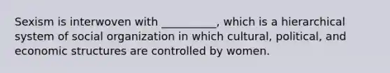 Sexism is interwoven with __________, which is a hierarchical system of social organization in which cultural, political, and economic structures are controlled by women.