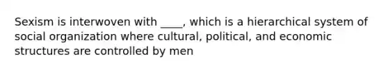 Sexism is interwoven with ____, which is a hierarchical system of social organization where cultural, political, and economic structures are controlled by men