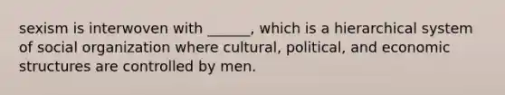 sexism is interwoven with ______, which is a hierarchical system of social organization where cultural, political, and economic structures are controlled by men.