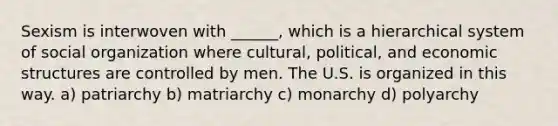 Sexism is interwoven with ______, which is a hierarchical system of social organization where cultural, political, and economic structures are controlled by men. The U.S. is organized in this way. a) patriarchy b) matriarchy c) monarchy d) polyarchy