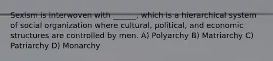 Sexism is interwoven with ______, which is a hierarchical system of social organization where cultural, political, and economic structures are controlled by men. A) Polyarchy B) Matriarchy C) Patriarchy D) Monarchy