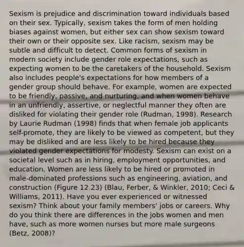 Sexism is prejudice and discrimination toward individuals based on their sex. Typically, sexism takes the form of men holding biases against women, but either sex can show sexism toward their own or their opposite sex. Like racism, sexism may be subtle and difficult to detect. Common forms of sexism in modern society include gender role expectations, such as expecting women to be the caretakers of the household. Sexism also includes people's expectations for how members of a gender group should behave. For example, women are expected to be friendly, passive, and nurturing, and when women behave in an unfriendly, assertive, or neglectful manner they often are disliked for violating their gender role (Rudman, 1998). Research by Laurie Rudman (1998) finds that when female job applicants self-promote, they are likely to be viewed as competent, but they may be disliked and are less likely to be hired because they violated gender expectations for modesty. Sexism can exist on a societal level such as in hiring, employment opportunities, and education. Women are less likely to be hired or promoted in male-dominated professions such as engineering, aviation, and construction (Figure 12.23) (Blau, Ferber, & Winkler, 2010; Ceci & Williams, 2011). Have you ever experienced or witnessed sexism? Think about your family members' jobs or careers. Why do you think there are differences in the jobs women and men have, such as more women nurses but more male surgeons (Betz, 2008)?