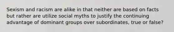 Sexism and racism are alike in that neither are based on facts but rather are utilize social myths to justify the continuing advantage of dominant groups over subordinates, true or false?