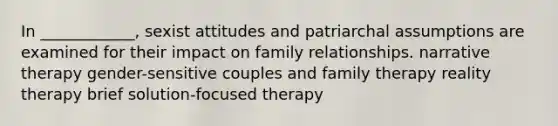 In ____________, sexist attitudes and patriarchal assumptions are examined for their impact on family relationships. narrative therapy gender-sensitive couples and family therapy reality therapy brief solution-focused therapy