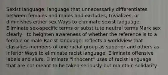 Sexist language: language that unnecessarily differentiates between females and males and excludes, trivializes, or diminishes either sex Ways to eliminate sexist language: Eliminate sex-specific terms or substitute neutral terms Mark sex clearly—to heighten awareness of whether the reference is to a female or male Racist language: reflects a worldview that classifies members of one racial group as superior and others as inferior Ways to eliminate racist language: Eliminate offensive labels and slurs. Eliminate "innocent" uses of racist language that are not meant to be taken seriously but maintain solidarity.