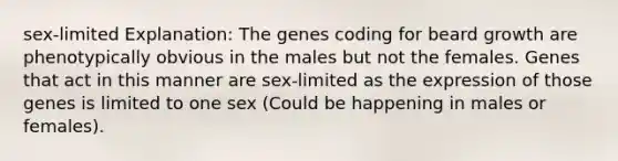 sex-limited Explanation: The genes coding for beard growth are phenotypically obvious in the males but not the females. Genes that act in this manner are sex-limited as the expression of those genes is limited to one sex (Could be happening in males or females).