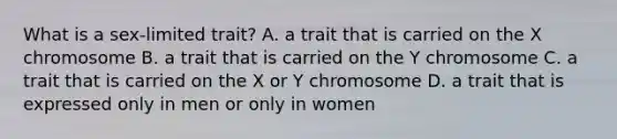 What is a sex-limited trait? A. a trait that is carried on the X chromosome B. a trait that is carried on the Y chromosome C. a trait that is carried on the X or Y chromosome D. a trait that is expressed only in men or only in women