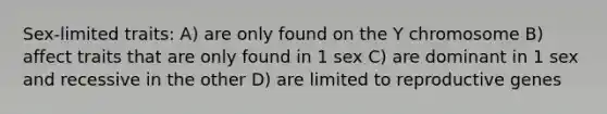 Sex-limited traits: A) are only found on the Y chromosome B) affect traits that are only found in 1 sex C) are dominant in 1 sex and recessive in the other D) are limited to reproductive genes