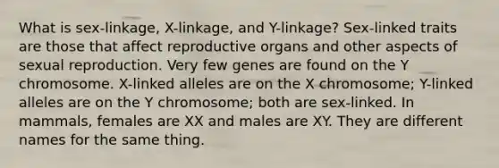 What is sex-linkage, X-linkage, and Y-linkage? Sex-linked traits are those that affect reproductive organs and other aspects of sexual reproduction. Very few genes are found on the Y chromosome. X-linked alleles are on the X chromosome; Y-linked alleles are on the Y chromosome; both are sex-linked. In mammals, females are XX and males are XY. They are different names for the same thing.