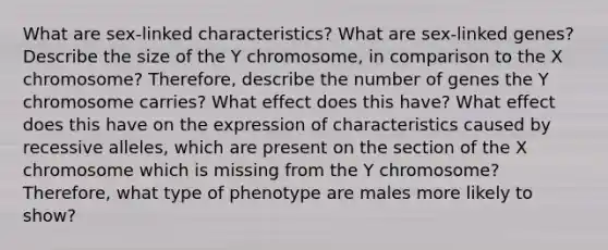 What are sex-linked characteristics? What are sex-linked genes? Describe the size of the Y chromosome, in comparison to the X chromosome? Therefore, describe the number of genes the Y chromosome carries? What effect does this have? What effect does this have on the expression of characteristics caused by recessive alleles, which are present on the section of the X chromosome which is missing from the Y chromosome? Therefore, what type of phenotype are males more likely to show?